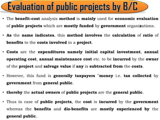 • The benefit-cost analysis method is mainly used for economic evaluation
of public projects which are mostly funded by government organizations.
• As the name indicates, this method involves the calculation of ratio of
benefits to the costs involved in a project.
• Costs are the expenditures namely initial capital investment, annual
operating cost, annual maintenance cost etc. to be incurred by the owner
of the project and salvage value if any is subtracted from the costs.
• However, this fund is generally taxpayers ‟money i.e. tax collected by
government from general public.
• thereby the actual owners of public projects are the general public.
• Thus in case of public projects, the cost is incurred by the government
whereas the benefits and dis-benefits are mostly experienced by the
general public.
 
