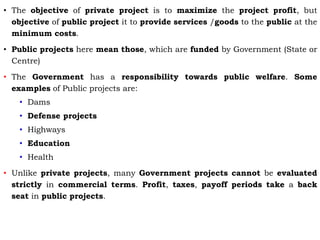 • The objective of private project is to maximize the project profit, but
objective of public project it to provide services /goods to the public at the
minimum costs.
• Public projects here mean those, which are funded by Government (State or
Centre)
• The Government has a responsibility towards public welfare. Some
examples of Public projects are:
• Dams
• Defense projects
• Highways
• Education
• Health
• Unlike private projects, many Government projects cannot be evaluated
strictly in commercial terms. Profit, taxes, payoff periods take a back
seat in public projects.
 