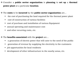  Consider a public sector organization is planning to set up a thermal
power plant at a particular location.
 The costs to be incurred by the public sector organization are…
 the cost of purchasing the land required for the thermal power plant
 cost of construction of various facilities
 cost of purchase and installation of various Equipment
 annual operating and maintenance cost
 and other recurring costs, etc.
 The benefits associated with the project are…
 a generation of electric power that will cater to the need of the public
 generation of revenue by supplying the electricity to the customers
 job opportunities for local residents
 development of other infrastructure in the nearby areas, etc.
 