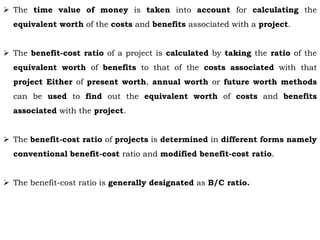  The time value of money is taken into account for calculating the
equivalent worth of the costs and benefits associated with a project.
 The benefit-cost ratio of a project is calculated by taking the ratio of the
equivalent worth of benefits to that of the costs associated with that
project Either of present worth, annual worth or future worth methods
can be used to find out the equivalent worth of costs and benefits
associated with the project.
 The benefit-cost ratio of projects is determined in different forms namely
conventional benefit-cost ratio and modified benefit-cost ratio.
 The benefit-cost ratio is generally designated as B/C ratio.
 
