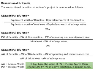 Conventional B/C ratio
The conventional benefit-cost ratio of a project is mentioned as follows…
Conventional B/C ratio =
Equivalent worth of Benefits - Equivalent worth of Dis-benefits
Equivalent worth of total cost - Equivalent worth of salvage value
so.,
Conventional B/C ratio =
PW of Benefits - PW of Dis-benefits - PW of operating and maintenance cost
Initial cost - PW of salvage value
OR
Conventional B/C ratio =
AW of Benefits - AW of Dis-benefits - AW of operating and maintenance cost
AW of initial cost - AW of salvage value
AW = Annual Worth
PW = Present Worth
If You have the value of FW = Future Worth Then
change AW by FW in above equations, & remain same.
 
