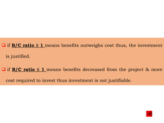  if B/C ratio ≥ 1 means benefits outweighs cost thus, the investment
is justified.
 if B/C ratio ≤ 1 means benefits decreased from the project & more
cost required to invest thus investment is not justifiable.
 