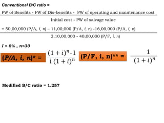 Conventional B/C ratio =
PW of Benefits - PW of Dis-benefits - PW of operating and maintenance cost
Initial cost - PW of salvage value
= 50,00,000 (P/A, i, n) – 11,00,000 (P/A, i, n) -16,00,000 (P/A, i, n)
2,10,00,000 - 40,00,000 (P/F, i, n)
I = 8% , n=30
(P/A, i, n)* = (P/F, i, n)** =
Modified B/C ratio = 1.257
 