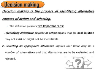 Decision making is the process of identifying alternative
courses of action and selecting.
◦ This definition presents two Important Parts:
1. Identifying alternative courses of action means that an ideal solution
may not exist or might not be identifiable.
2. Selecting an appropriate alternative implies that there may be a
number of alternatives and that alternatives are to be evaluated and
rejected.
 