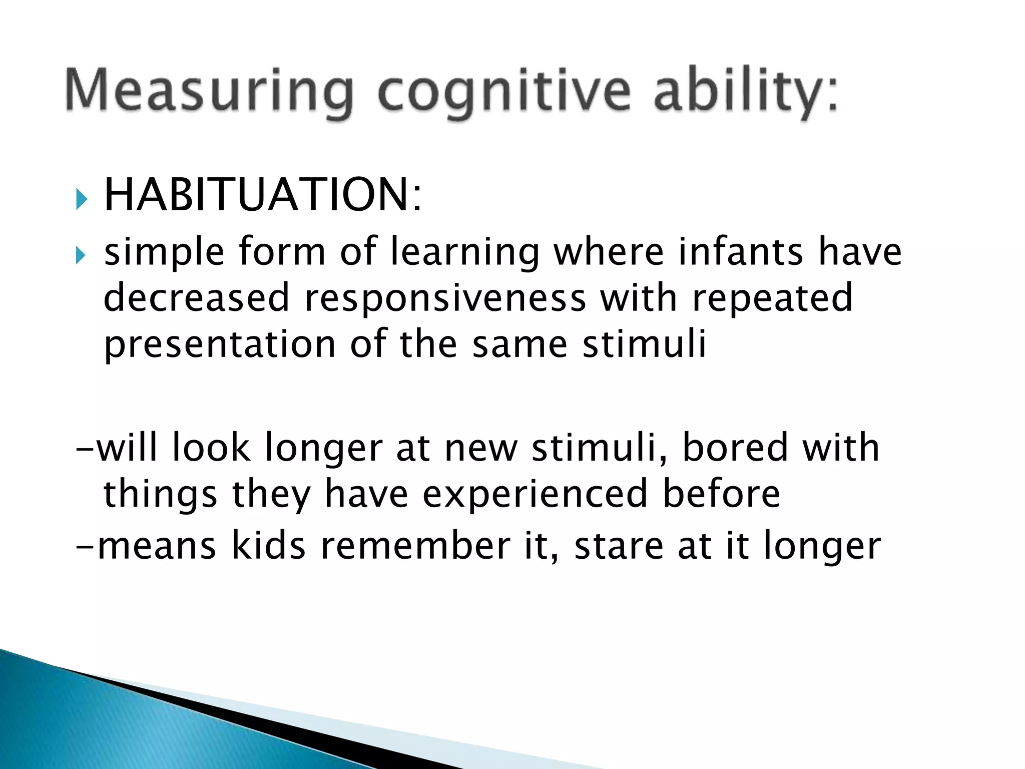  HABITUATION:
 simple form of learning where infants have
decreased responsiveness with repeated
presentation of the same stimuli
-will look longer at new stimuli, bored with
things they have experienced before
-means kids remember it, stare at it longer
 