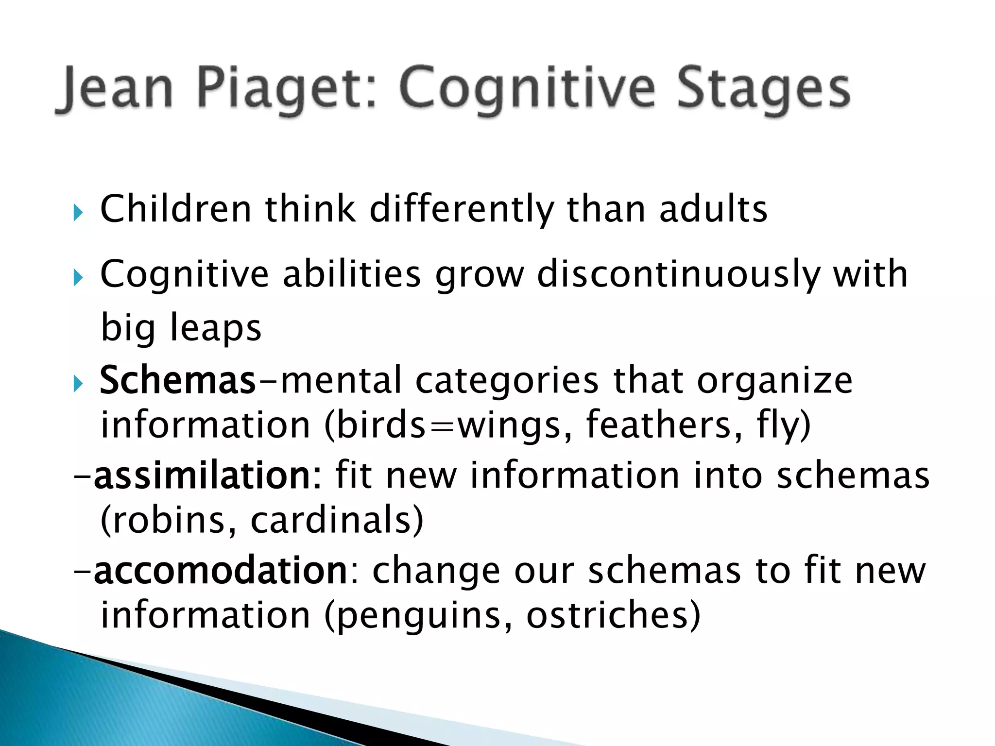 Children think differently than adults
 Cognitive abilities grow discontinuously with
big leaps
 Schemas-mental categories that organize
information (birds=wings, feathers, fly)
-assimilation: fit new information into schemas
(robins, cardinals)
-accomodation: change our schemas to fit new
information (penguins, ostriches)
 