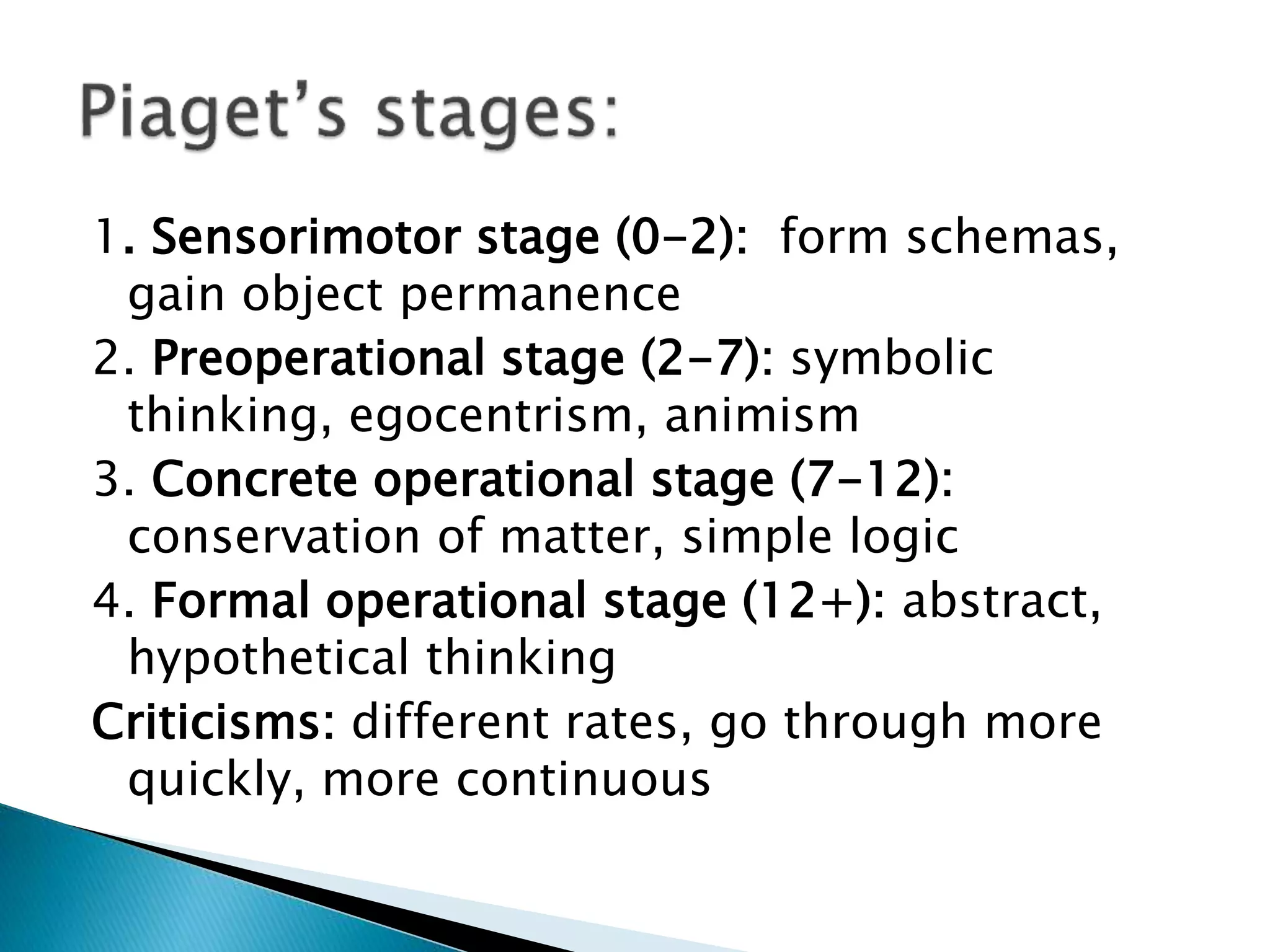 1. Sensorimotor stage (0-2): form schemas,
gain object permanence
2. Preoperational stage (2-7): symbolic
thinking, egocentrism, animism
3. Concrete operational stage (7-12):
conservation of matter, simple logic
4. Formal operational stage (12+): abstract,
hypothetical thinking
Criticisms: different rates, go through more
quickly, more continuous
 