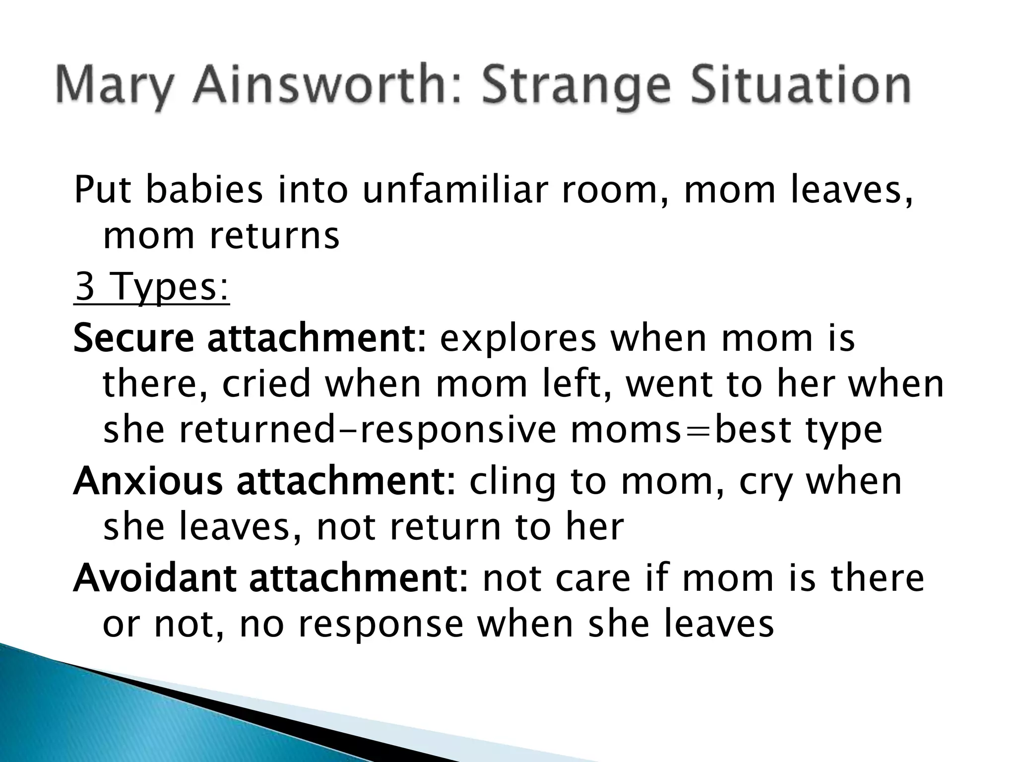 Put babies into unfamiliar room, mom leaves,
mom returns
3 Types:
Secure attachment: explores when mom is
there, cried when mom left, went to her when
she returned-responsive moms=best type
Anxious attachment: cling to mom, cry when
she leaves, not return to her
Avoidant attachment: not care if mom is there
or not, no response when she leaves
 