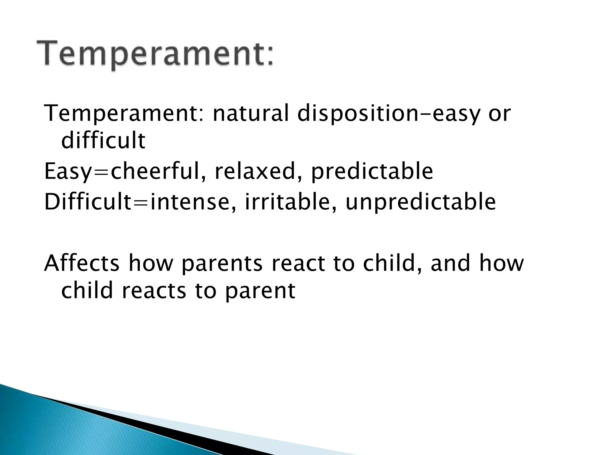 Temperament: natural disposition-easy or
difficult
Easy=cheerful, relaxed, predictable
Difficult=intense, irritable, unpredictable
Affects how parents react to child, and how
child reacts to parent
 