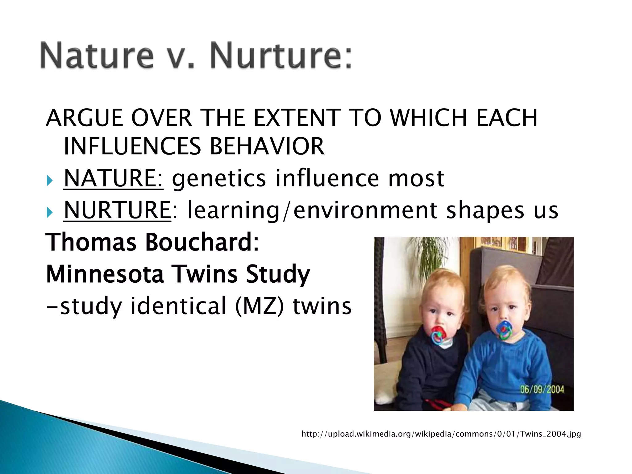 ARGUE OVER THE EXTENT TO WHICH EACH
INFLUENCES BEHAVIOR
 NATURE: genetics influence most
 NURTURE: learning/environment shapes us
Thomas Bouchard:
Minnesota Twins Study
-study identical (MZ) twins
http://upload.wikimedia.org/wikipedia/commons/0/01/Twins_2004.jpg
 