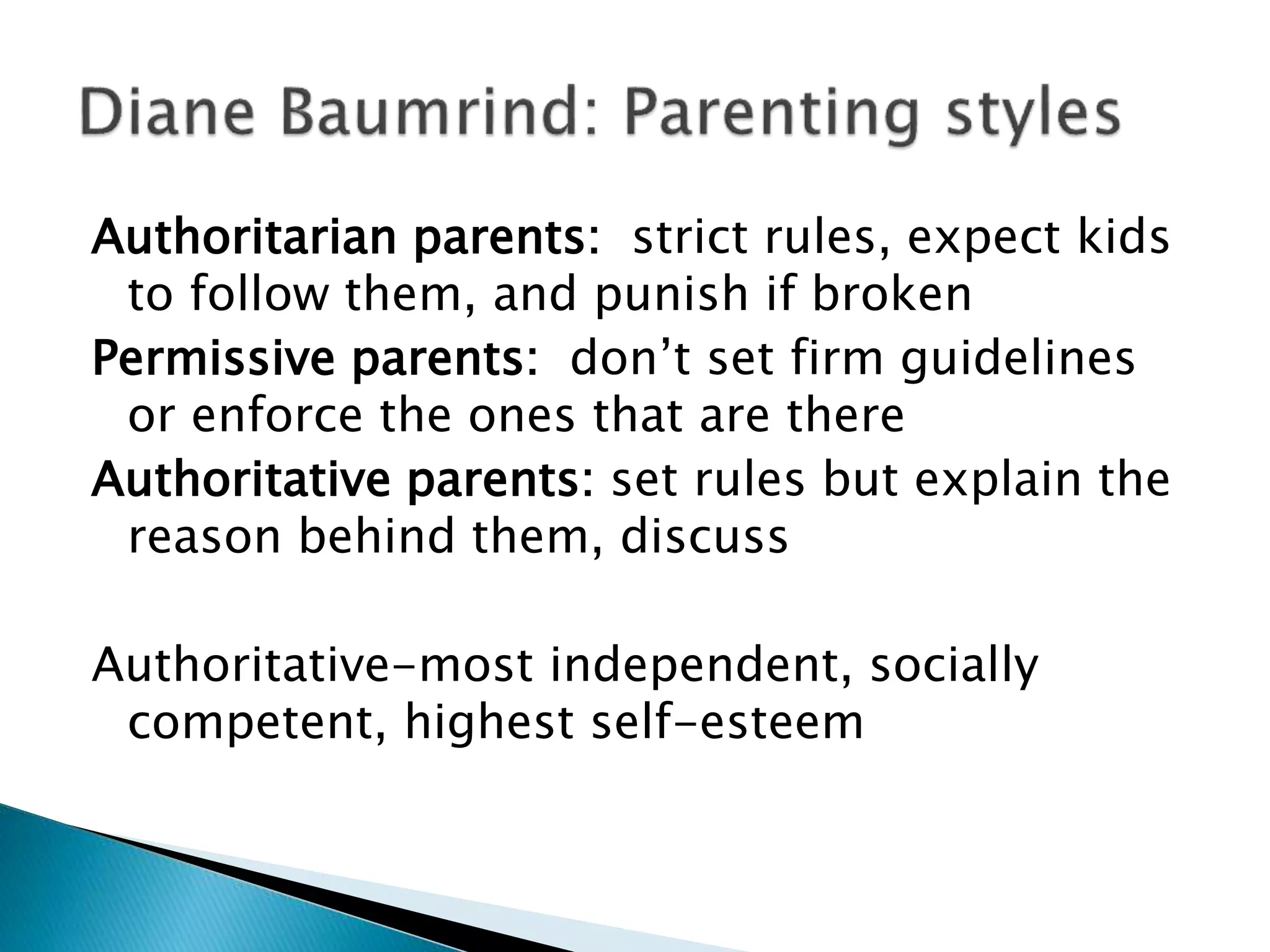 Authoritarian parents: strict rules, expect kids
to follow them, and punish if broken
Permissive parents: don’t set firm guidelines
or enforce the ones that are there
Authoritative parents: set rules but explain the
reason behind them, discuss
Authoritative-most independent, socially
competent, highest self-esteem
 