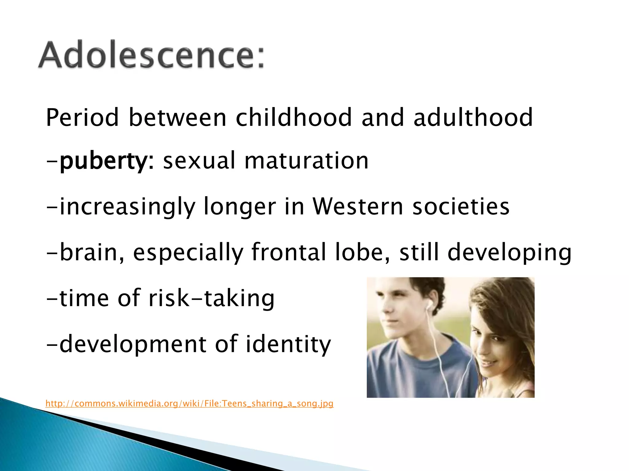 Period between childhood and adulthood
-puberty: sexual maturation
-increasingly longer in Western societies
-brain, especially frontal lobe, still developing
-time of risk-taking
-development of identity
http://commons.wikimedia.org/wiki/File:Teens_sharing_a_song.jpg
 