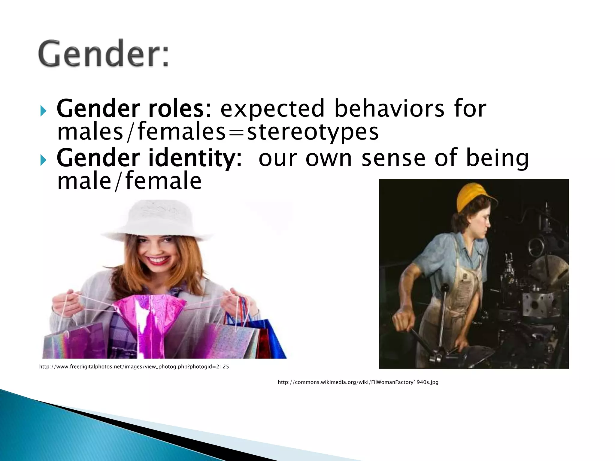  Gender roles: expected behaviors for
males/females=stereotypes
 Gender identity: our own sense of being
male/female
http://www.freedigitalphotos.net/images/view_photog.php?photogid=2125
http://commons.wikimedia.org/wiki/FilWomanFactory1940s.jpg
 
