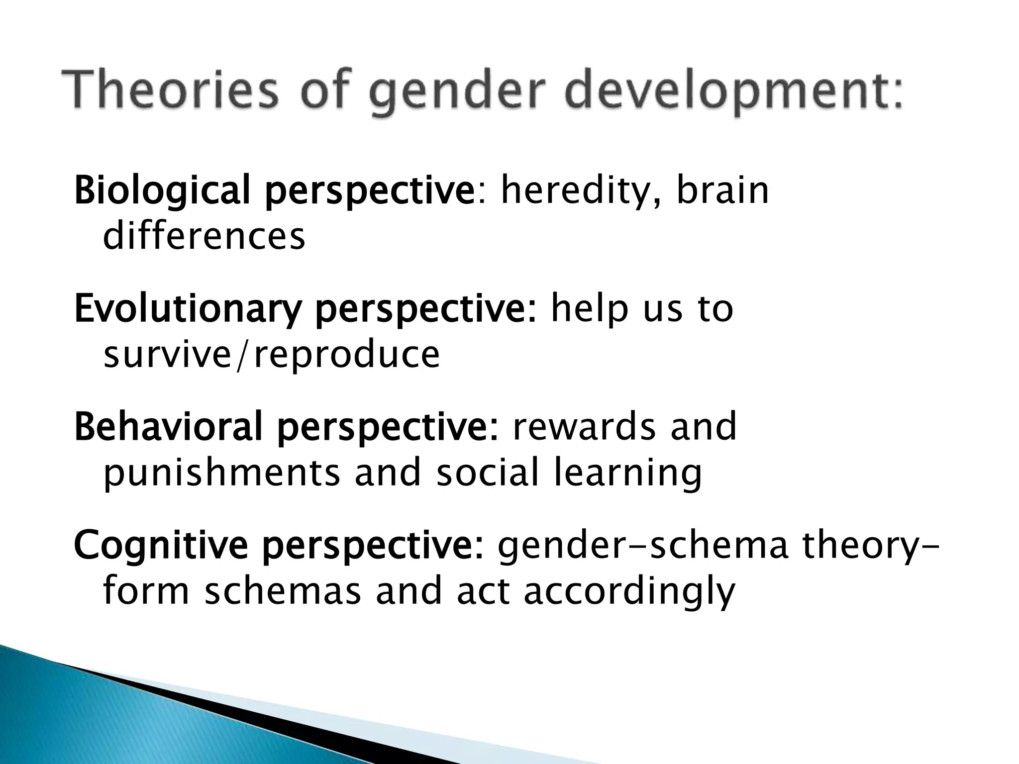 Biological perspective: heredity, brain
differences
Evolutionary perspective: help us to
survive/reproduce
Behavioral perspective: rewards and
punishments and social learning
Cognitive perspective: gender-schema theory-
form schemas and act accordingly
 