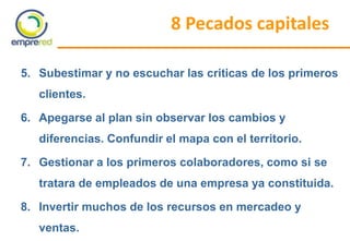 8 Pecados capitales
5. Subestimar y no escuchar las criticas de los primeros
clientes.
6. Apegarse al plan sin observar los cambios y
diferencias. Confundir el mapa con el territorio.
7. Gestionar a los primeros colaboradores, como si se
tratara de empleados de una empresa ya constituida.
8. Invertir muchos de los recursos en mercadeo y
ventas.
 