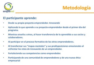 El participante aprende:
• Desde su propio proyecto emprendedor. Innovando
• Aplicando lo que aprende a su proyecto emprendedor desde el primer día del
programa.
• Mientras enseña a otros, al hacer transferencia de lo aprendido a sus socios y
colaboradores.
• Al participar en el proceso formativo de los otros emprendedores.
• Al transformar sus “mapas mentales” y sus predisposiciones emocionales al
enfrentar los retos de innovación de un emprendedor.
• Fortaleciendo sus competencias como emprendedor.
• Participando de una comunidad de emprendedores y de una nueva ética
empresarial
Metodología
 