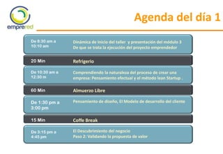 Agenda del día 1
De 8:30 am a
10:10 am
Dinámica de Inicio del taller y presentación del módulo 3
De que se trata la ejecución del proyecto emprendedor
20 Min Refrigerio
De 10:30 am a
12:30 m
Comprendiendo la naturaleza del proceso de crear una
empresa: Pensamiento efectual y el método lean Startup .
De 1:30 pm a
3:00 pm
Pensamiento de diseño, El Modelo de desarrollo del cliente
60 Min Almuerzo Libre
15 Min Coffe Break
De 3:15 pm a
4:45 pm
El Descubrimiento del negocio
Paso 2: Validando la propuesta de valor
 