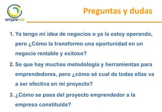 Preguntas y dudas
1. Ya tengo mi idea de negocios o ya la estoy operando,
pero ¿Cómo la transformo una oportunidad en un
negocio rentable y exitoso?
2. Se que hay muchas metodología y herramientas para
emprendedores, pero ¿cómo sé cual de todas ellas va
a ser efectiva en mi proyecto?
3. ¿Cómo se pasa del proyecto emprendedor a la
empresa constituida?
 