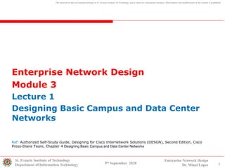 Enterprise Network Design
Module 3
Lecture 1
Designing Basic Campus and Data Center
Networks
St. Francis Institute of Technology
Department of Information Technology 1
Enterprise Network Design
Dr. Minal Lopes9th September 2020
The material in this presentation belongs to St. Francis Institute of Technology and is solely for educational purposes. Distribution and modifications of the content is prohibited.
Ref: Authorized Self-Study Guide, Designing for Cisco Internetwork Solutions (DESGN), Second Edition, Cisco
Press-Diane Teare, Chapter 4 Designing Basic Campus and Data Center Networks
 