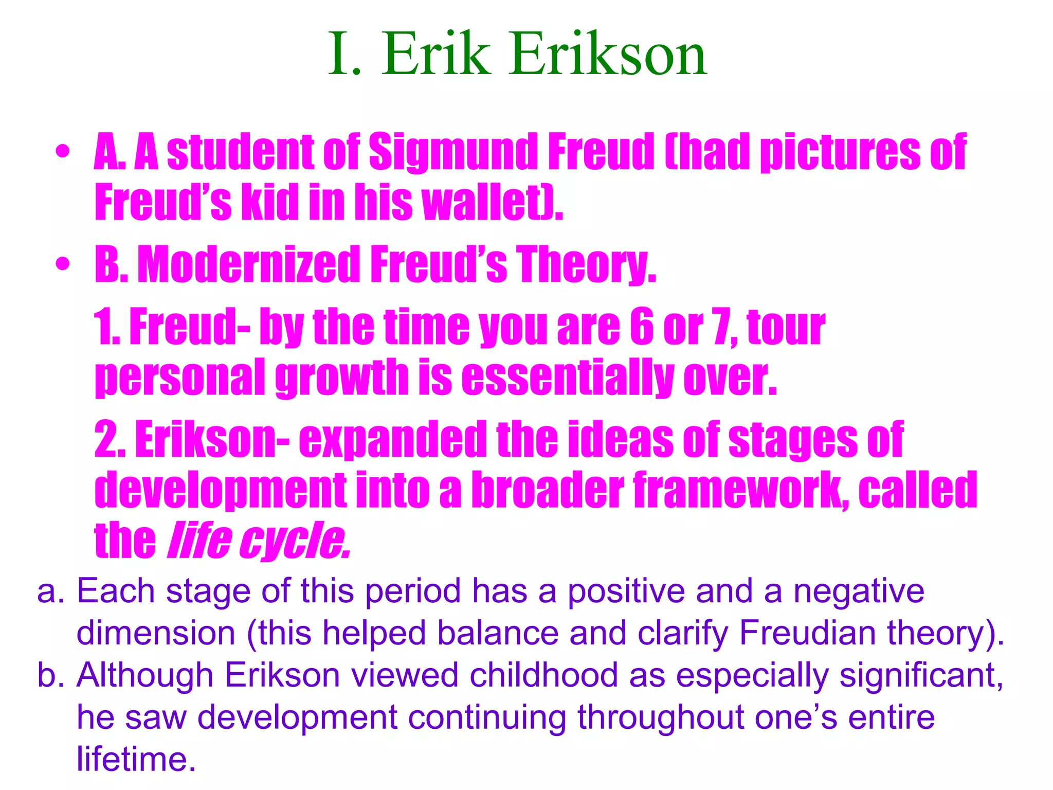 I. Erik Erikson
• A. A student of Sigmund Freud (had pictures of
Freud’s kid in his wallet).
• B. Modernized Freud’s Theory.
1. Freud- by the time you are 6 or 7, tour
personal growth is essentially over.
2. Erikson- expanded the ideas of stages of
development into a broader framework, called
the life cycle.
a. Each stage of this period has a positive and a negative
dimension (this helped balance and clarify Freudian theory).
b. Although Erikson viewed childhood as especially significant,
he saw development continuing throughout one’s entire
lifetime.