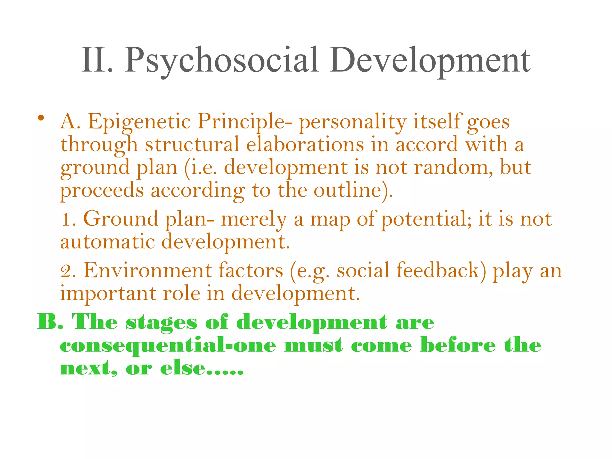 II. Psychosocial Development
• A. Epigenetic Principle- personality itself goes
through structural elaborations in accord with a
ground plan (i.e. development is not random, but
proceeds according to the outline).
1. Ground plan- merely a map of potential; it is not
automatic development.
2. Environment factors (e.g. social feedback) play an
important role in development.
B. The stages of development are
consequential-one must come before the
next, or else…..