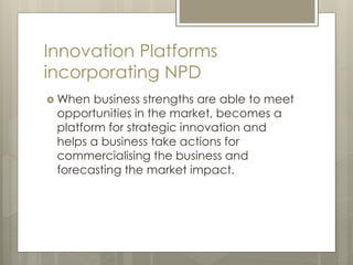 Innovation Platforms
incorporating NPD
 When business strengths are able to meet
opportunities in the market, becomes a
platform for strategic innovation and
helps a business take actions for
commercialising the business and
forecasting the market impact.
 