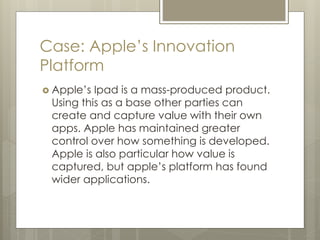 Case: Apple’s Innovation
Platform
 Apple’s Ipad is a mass-produced product.
Using this as a base other parties can
create and capture value with their own
apps. Apple has maintained greater
control over how something is developed.
Apple is also particular how value is
captured, but apple’s platform has found
wider applications.
 