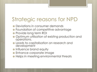 Strategic reasons for NPD
 Deviations in consumer demands
 Foundation of competitive advantage
 Provide long term ROI
 Optimum utilisation of existing production and
operations.
 Leads to capitalisation on research and
development
 Influence brand equity
 Enhance corporate image
 Helps in meeting environmental threats
 