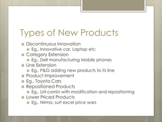 Types of New Products
 Discontinuous Innovation
 Eg., Innovative car, Laptop etc
 Category Extension
 Eg., Dell manufacturing Mobile phones
 Line Extension
 Eg., P&G adding new products to its line
 Product Improvement
 Eg., Toyota Cars
 Repositioned Products
 Eg., Liril comin with modification and repositioning
 Lower Priced Products
 Eg., Nirma, surf excel price wars
 