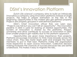 DSM’s Innovation Platform
Dutch Life science’s company aims to build an intrinsically
innovative a company using innovation platforms instead of single
projects. This helps in proper estimation of the risks in the
beginning. Opportunities in the market also get defined properly.
Projects are properly grouped in well-defined platforms.
DSM’s Chief innovation officer Rob van Leen says,
“Projects can fail but you can’t kill an opportunity”. The innovation
pipeline in DSM is used for looking at related opportunities. The
burden of innovation is shared by the platforms. Passion,
ownership and drive contribute to success of innovation in DSM.
Even smaller projects get visibility due to the platform approach.
Opportunities are given more importance than projects.
Platforms encourage innovation to think more broadly across the
value chain. They also foster team spirit and energise the team
members to put in their best. Platforms make the organisation
more respective to open source innovation. Collective decision
making increases the chances of success because risks are better
understood. This makes it easy to migrate the risks.
 