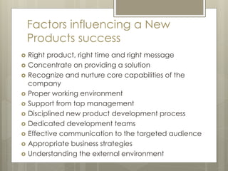 Factors influencing a New
Products success
 Right product, right time and right message
 Concentrate on providing a solution
 Recognize and nurture core capabilities of the
company
 Proper working environment
 Support from top management
 Disciplined new product development process
 Dedicated development teams
 Effective communication to the targeted audience
 Appropriate business strategies
 Understanding the external environment
 