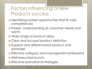 Factors influencing a New
Products success
 Identifying market opportunities that fit core
competencies
 Proper understanding of consumer needs and
wants
 Wide range of product ideas
 Clear and focused product definition
 Superior and differentiated product and
package
 Effective category and management philosophy
 Well-executed launch
 Effective promotional strategies
 
