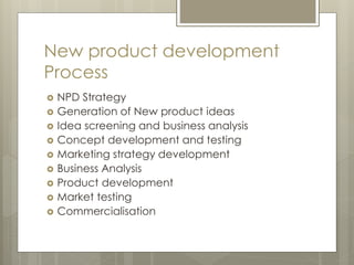 New product development
Process
 NPD Strategy
 Generation of New product ideas
 Idea screening and business analysis
 Concept development and testing
 Marketing strategy development
 Business Analysis
 Product development
 Market testing
 Commercialisation
 
