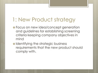 1: New Product strategy
 Focus on new idea/concept generation
and guidelines for establishing screening
criteria keeping company objectives in
mind
 Identifying the strategic business
requirements that the new product should
comply with.
 