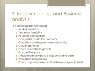 3: Idea screening and Business
analysis
 Criteria for Ide screening
 Market feasibility
 Technical feasibility
 Potential competition
 Compatibility with the promoter
 Consistency with governmental priorities
 Growth potential
 Ensure acceptable growth
 Competitive price
 Should meet company’s objectives and goals
 Availability of resources
 Ensure capital requirements within manageable limits
 