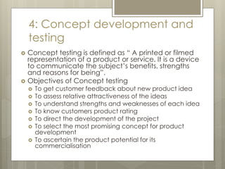 4: Concept development and
testing
 Concept testing is defined as “ A printed or filmed
representation of a product or service. It is a device
to communicate the subject’s benefits, strengths
and reasons for being”.
 Objectives of Concept testing
 To get customer feedback about new product idea
 To assess relative attractiveness of the ideas
 To understand strengths and weaknesses of each idea
 To know customers product rating
 To direct the development of the project
 To select the most promising concept for product
development
 To ascertain the product potential for its
commercialisation
 