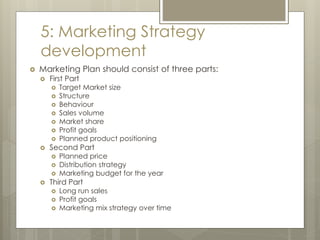 5: Marketing Strategy
development
 Marketing Plan should consist of three parts:
 First Part
 Target Market size
 Structure
 Behaviour
 Sales volume
 Market share
 Profit goals
 Planned product positioning
 Second Part
 Planned price
 Distribution strategy
 Marketing budget for the year
 Third Part
 Long run sales
 Profit goals
 Marketing mix strategy over time
 