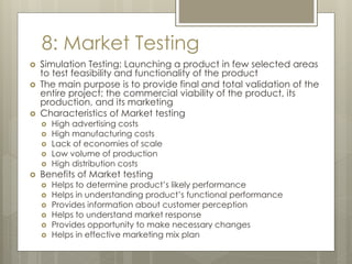 8: Market Testing
 Simulation Testing: Launching a product in few selected areas
to test feasibility and functionality of the product
 The main purpose is to provide final and total validation of the
entire project; the commercial viability of the product, its
production, and its marketing
 Characteristics of Market testing
 High advertising costs
 High manufacturing costs
 Lack of economies of scale
 Low volume of production
 High distribution costs
 Benefits of Market testing
 Helps to determine product’s likely performance
 Helps in understanding product’s functional performance
 Provides information about customer perception
 Helps to understand market response
 Provides opportunity to make necessary changes
 Helps in effective marketing mix plan
 