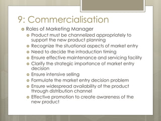9: Commercialisation
 Roles of Marketing Manager
 Product must be channelized appropriately to
support the new product planning
 Recognize the situational aspects of market entry
 Need to decide the introduction timing
 Ensure effective maintenance and servicing facility
 Clarify the strategic importance of market entry
decision
 Ensure intensive selling
 Formulate the market entry decision problem
 Ensure widespread availability of the product
through distribution channel
 Effective promotion to create awareness of the
new product
 