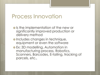 Process Innovation
 Is the implementation of the new or
significantly improved production or
delivery method
 Includes changes in technique,
equipment or even the software
 Ex: 3D modelling, Automation in
manufacturing process, Robotics,
Scanners, Barcodes, E-tailing, tracking of
parcels, etc.,
 