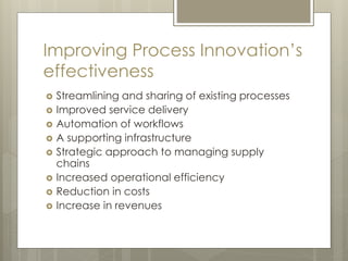 Improving Process Innovation’s
effectiveness
 Streamlining and sharing of existing processes
 Improved service delivery
 Automation of workflows
 A supporting infrastructure
 Strategic approach to managing supply
chains
 Increased operational efficiency
 Reduction in costs
 Increase in revenues
 