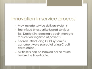 Innovation in service process
• May include service delivery systems
• Technique or expertise based services
• Ex., Doctors introducing appointments to
reduce waiting time of patients
• E-tailers introducing COD system as
customers were scared of using Credit
cards online.
• Air tickets can be booked online much
before the travel date.
 