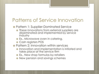 Patterns of Service Innovation
 Pattern 1: Supplier-Dominated Service
 These innovations from external suppliers are
disseminated and implemented by service
industry
 Ex., Microwave oven in catering,
 Cash registers POS
 Pattern 2: Innovation within services
 Innovation and implementation is initiated and
takes place at the service firm
 Ex., New shop formulas by retailers
 New pension and savings schemes
 