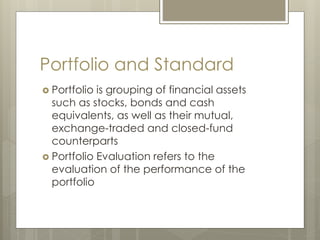 Portfolio and Standard
 Portfolio is grouping of financial assets
such as stocks, bonds and cash
equivalents, as well as their mutual,
exchange-traded and closed-fund
counterparts
 Portfolio Evaluation refers to the
evaluation of the performance of the
portfolio
 