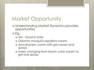 Market Opportunity
 Understanding Market Dynamics provides
opportunities
 Eg.,
 3M – Scrotch brite
 Odomos mosquito repellent cream
 Amruthanjan comin with gel cream and
sprays
 Iodex changing from brown color cream to
gel and sprays
 
