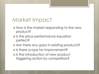 Market Impact
 How is the market responding to the new
product?
 Is the price-performance equation
perfect?
 Are there any gaps in existing products?
 Is there scope for improvement?
 Is the introduction of new product
triggering action by competitors?
 