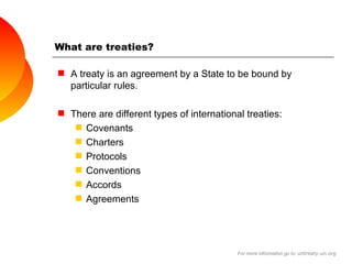 What are treaties? A treaty is an agreement by a State to be bound by particular rules. There are different types of international treaties: Covenants Charters Protocols Conventions  Accords Agreements For more information go to:  untreaty.un.org 