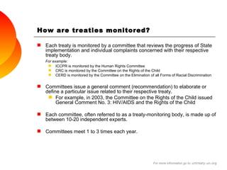How are treaties monitored?  Each treaty is monitored by a committee that reviews the progress of State implementation and individual complaints concerned with their respective treaty body.  For example: ICCPR is monitored by the Human Rights Committee CRC is monitored by the Committee on the Rights of the Child CERD is monitored by the Committee on the Elimination of all Forms of Racial Discrimination Committees issue a general comment (recommendation) to elaborate or define a particular issue related to their respective treaty. For example, in 2003, the Committee on the Rights of the Child issued General Comment No. 3: HIV/AIDS and the Rights of the Child Each committee, often referred to as a treaty-monitoring body, is made up of between 10-20 independent experts. Committees meet 1 to 3 times each year. For more information go to:  untreaty.un.org 