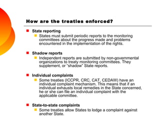 How are the treaties enforced? State reporting States must submit periodic reports to the monitoring committees about the progress made and problems encountered in the implementation of the rights. Shadow reports Independent reports are submitted by non-governmental organizations to treaty monitoring committees. They supplement, or “shadow” State reports. Individual complaints Some treaties ( ICCPR, CRC, CAT, CEDAW)  have an individual complaint mechanism. This means that if an individual exhausts local remedies in the State concerned, he or she can file an individual complaint with the applicable committee. State-to-state complaints Some treaties allow States to lodge a complaint against another State. 