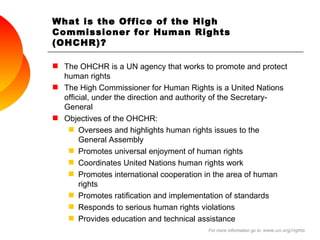 What is the Office of the High Commissioner for Human Rights (OHCHR)? The OHCHR is a UN agency that works to promote and protect human rights  The High Commissioner for Human Rights is a United Nations official, under the direction and authority of the Secretary-General Objectives of the OHCHR: Oversees and highlights human rights issues to the General Assembly Promotes universal enjoyment of human rights  Coordinates United Nations human rights work Promotes international cooperation in the area of human rights Promotes ratification and implementation of standards Responds to serious human rights violations Provides education and technical assistance  For more information go to:  www.un.org/rights 